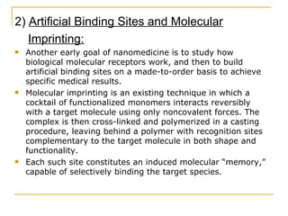2)  Artificial Binding Sites and Molecular Imprinting: Another early goal of nanomedicine is to study how biological molecular receptors work, and then to build artificial binding sites on a made-to-order basis to achieve specific medical results. Molecular imprinting is an existing technique in which a cocktail of functionalized monomers interacts reversibly with a target molecule using only noncovalent forces. The complex is then cross-linked and polymerized in a casting procedure, leaving behind a polymer with recognition sites complementary to the target molecule in both shape and functionality.  Each such site constitutes an induced molecular “memory,” capable of selectively binding the target species.  