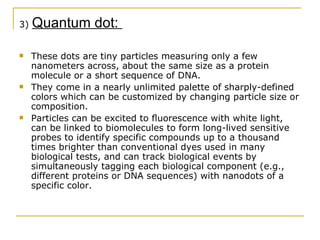 3)  Quantum dot:  These dots are tiny particles measuring only a few nanometers across, about the same size as a protein molecule or a short sequence of DNA. They come in a nearly unlimited palette of sharply-defined colors which can be customized by changing particle size or composition. Particles can be excited to ﬂuorescence with white light, can be linked to biomolecules to form long-lived sensitive probes to identify specific compounds up to a thousand times brighter than conventional dyes used in many biological tests, and can track biological events by simultaneously tagging each biological component (e.g., different proteins or DNA sequences) with nanodots of a specific color.  