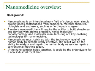 Nanomedicine overview: Background: Nanomedicine is an interdisciplinary field of science, even simple project needs contributions from engineers, material chemists, biologists and end users, such as an orthopedic surgeon. A mature nanomedicine will require the ability to build structures and devices with atomic precision, hence molecular nanotechnology and molecular manufacturing are key enabling technologies for nanomedicine. Nanomedicine must catch up with the technology level of the human body to become really effective. The result will be the ability to analyze and repair the human body as we can repair a conventional machine today. If the nano concept holds together, it could be the groundwork for a new industrial revolution. 