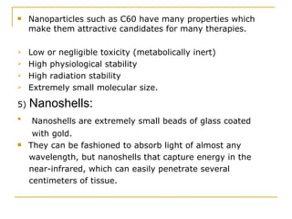 Nanoparticles such as C60 have many properties which make them attractive candidates for many therapies. Low or negligible toxicity (metabolically inert) High physiological stability High radiation stability Extremely small molecular size. 5)  Nanoshells:  Nanoshells are extremely small beads of glass coated with gold. They can be fashioned to absorb light of almost any wavelength, but nanoshells that capture energy in the near-infrared, which can easily penetrate several centimeters of tissue. 