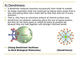 6) Dendrimers: A dendrimer molecule branches successively from inside to outside. Its shape resembles what one would get by taking many sprigs from a tree and poking them into a foam ball so that they shot out in every direction. That is, they have an enormous amount of internal surface area. Dendrimers are globular molecules about the size of typical protein, but they do not come apart or unfold as easily as proteins do, because they are held together with stronger chemical bonds. (Using Dendrimer Surfaces to Bind Biological Molecules)  (Dendrimers) 