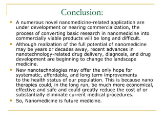 Conclusion: A numerous novel nanomedicine-related application are under development or nearing commercialization, the process of converting basic research in nanomedicine into commercially viable products will be long and difficult.  Although realization of the full potential of nanomedicine may be years or decades away, recent advances in nanotechnology-related drug delivery, diagnosis, and drug development are beginning to change the landscape medicine.  New nanotechnologies may offer the only hope for systematic, affordable, and long term improvements  to the health status of our population. This is because nano therapies could, in the long run, be much more economical, effective and safe and could greatly reduce the cost of or substantially eliminate current medical procedures. So, Nanomedicine is future medicine. 