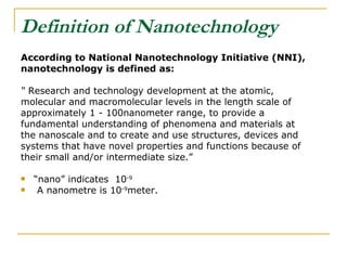 Definition of Nanotechnology   According to National Nanotechnology Initiative (NNI), nanotechnology is defined as: “  Research and technology development at the atomic, molecular and macromolecular levels in the length scale of approximately 1 - 100nanometer range, to provide a fundamental understanding of phenomena and materials at the nanoscale and to create and use structures, devices and systems that have novel properties and functions because of their small and/or intermediate size.”  “ nano” indicates  10 -9 A nanometre is 10 -9 meter.  