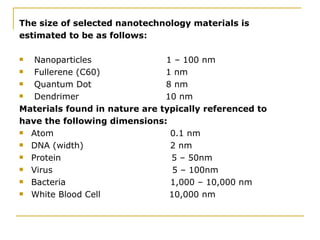 The size of selected nanotechnology materials is estimated to be as follows: Nanoparticles  1 – 100 nm Fullerene (C60)  1 nm Quantum Dot  8 nm Dendrimer  10 nm Materials found in nature are typically referenced to have the following dimensions:  Atom  0.1 nm DNA (width)  2 nm Protein  5 – 50nm Virus  5 – 100nm  Bacteria  1,000 – 10,000 nm White Blood Cell  10,000 nm 