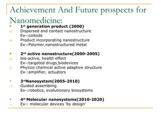Achievement And Future prospects for Nanomedicine: 1 st  generation product (2000) Dispersed and contact nanostructure Ex-:colloids Product incorporating nanostructure Ex-:Polymer,nanostructured metal 2 nd  active nanostructure(2000-2005) bio-active, health effect Ex-:targeted drugs,biodevices Physico chemical active adaptive structure Ex-:amplifier, actuators 3 rd Nanosystem(2005-2010) Guided assembling Ex-:robotics, evolutionary biosystems 4 th  Molecular nanosystems(2010-2020)   Ex-: molecular devices ‘by design’ 