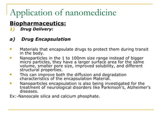 Application of nanomedicine Biopharmaceutics: 1)   Drug Delivery: a)  Drug Encapsulation Materials that encapsulate drugs to protect them during transit in the body.  Nanoparticles in the 1 to 100nm size range instead of bigger micro particles, they have a larger surface area for the same volume, smaller pore size, improved solubility, and different structural properties.  This can improve both the diffusion and degradation characteristics of the encapsulation Material. Nanoparticles encapsulation is also being investigated for the treatment of neurological disorders like Parkinson’s, Alzheimer’s diseases.  Ex:-Nanoscale silica and calcium phosphate.  