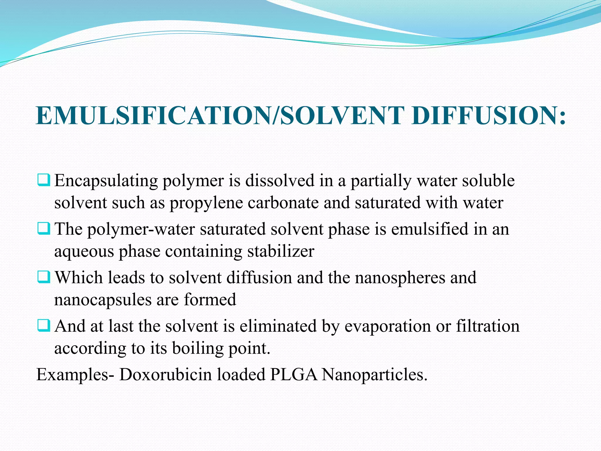 EMULSIFICATION/SOLVENT DIFFUSION:
Encapsulating polymer is dissolved in a partially water soluble
solvent such as propylene carbonate and saturated with water
The polymer-water saturated solvent phase is emulsified in an
aqueous phase containing stabilizer
Which leads to solvent diffusion and the nanospheres and
nanocapsules are formed
And at last the solvent is eliminated by evaporation or filtration
according to its boiling point.
Examples- Doxorubicin loaded PLGA Nanoparticles.
 