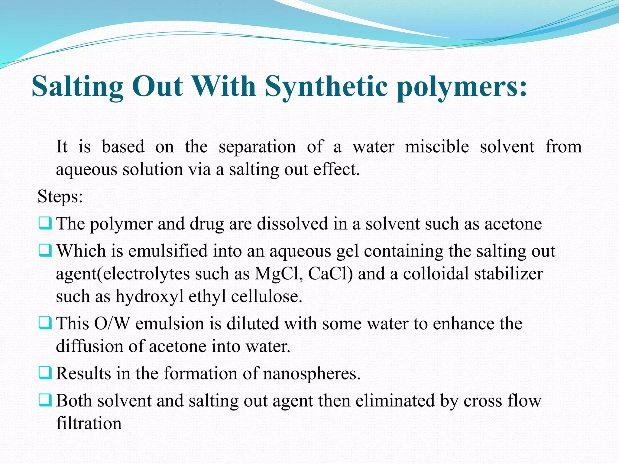 Salting Out With Synthetic polymers:
It is based on the separation of a water miscible solvent from
aqueous solution via a salting out effect.
Steps:
The polymer and drug are dissolved in a solvent such as acetone
Which is emulsified into an aqueous gel containing the salting out
agent(electrolytes such as MgCl, CaCl) and a colloidal stabilizer
such as hydroxyl ethyl cellulose.
This O/W emulsion is diluted with some water to enhance the
diffusion of acetone into water.
Results in the formation of nanospheres.
Both solvent and salting out agent then eliminated by cross flow
filtration
 