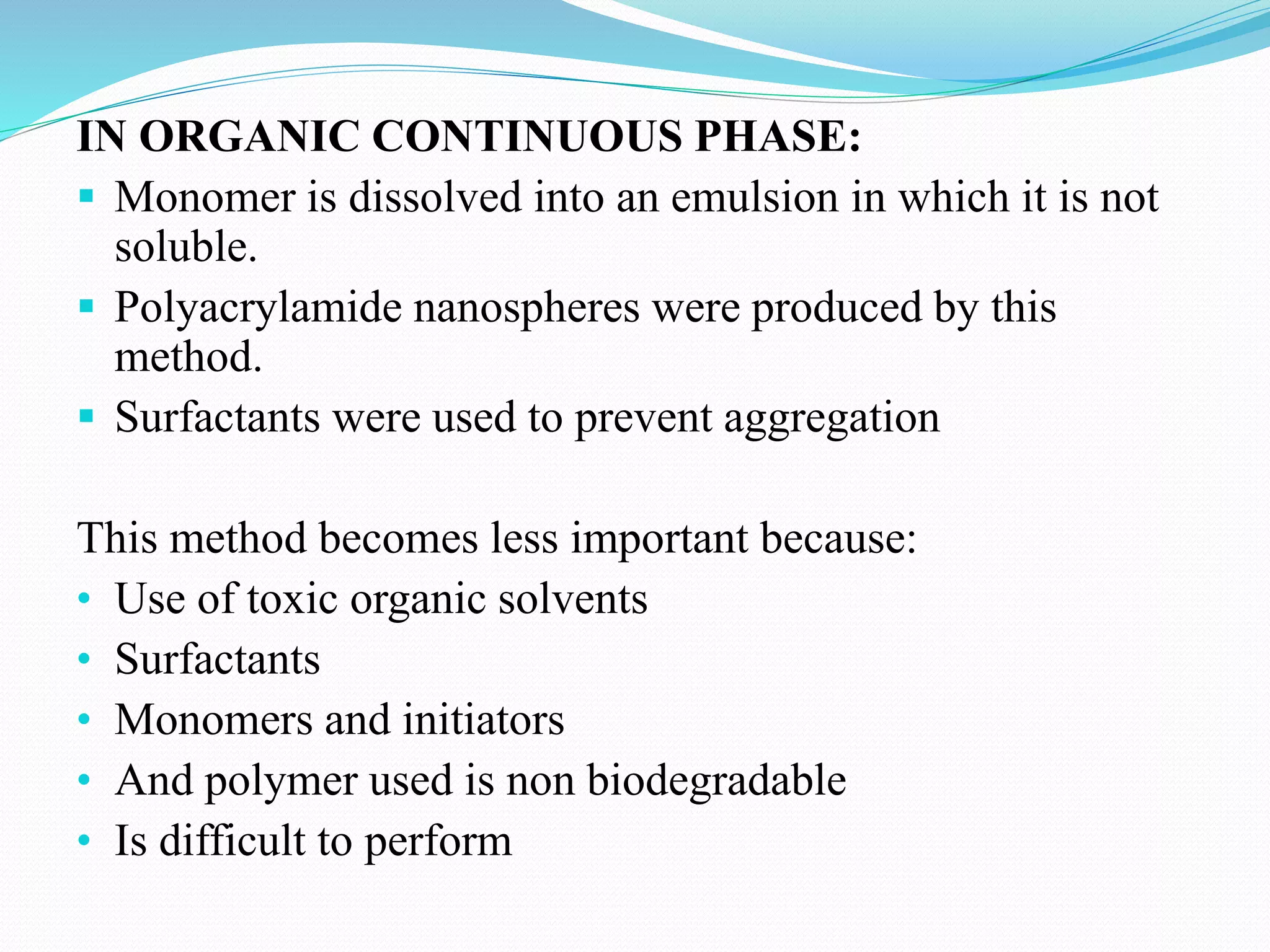 IN ORGANIC CONTINUOUS PHASE:
 Monomer is dissolved into an emulsion in which it is not
soluble.
 Polyacrylamide nanospheres were produced by this
method.
 Surfactants were used to prevent aggregation
This method becomes less important because:
• Use of toxic organic solvents
• Surfactants
• Monomers and initiators
• And polymer used is non biodegradable
• Is difficult to perform
 