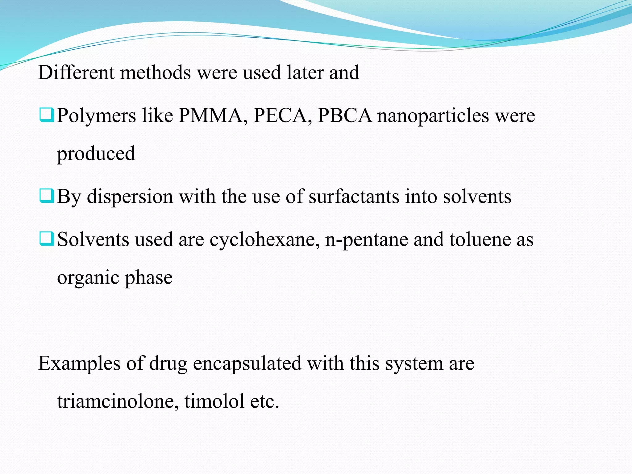 Different methods were used later and
Polymers like PMMA, PECA, PBCA nanoparticles were
produced
By dispersion with the use of surfactants into solvents
Solvents used are cyclohexane, n-pentane and toluene as
organic phase
Examples of drug encapsulated with this system are
triamcinolone, timolol etc.
 