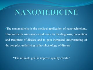 •The nanomedicine is the medical application of nanotechnology.
Nanomedicine uses nano-sized tools for the diagnosis, prevention
and treatment of disease and to gain increased understanding of
the complex underlying patho-physiology of disease.
“The ultimate goal is improve quality-of-life”
 
