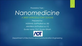 Presentation Topic :
Nanomedicine
A BRIEF INTRODUCTORY OUTLINE
Prepared by-
INDRANIL GUPTA(Roll no: 50)
ARATRIKA DUTTA(Roll no:17)
Guide name: Prof. Sourav Ghosh
Department of Electronics and Communication Engineering
1
 