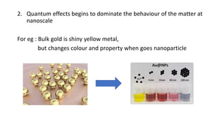 2. Quantum effects begins to dominate the behaviour of the matter at
nanoscale
For eg : Bulk gold is shiny yellow metal,
but changes colour and property when goes nanoparticle
 