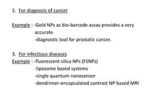 2. For diagnosis of cancer
Example : -Gold NPs as bio-barcode assay provides a very
accurate
-diagnostic tool for prostatic cancer.
3. For infectious diseases
Example : -fluorescent silica NPs (FSNPs)
-liposome based systems
-single quantum nanosensor
-dendrimer-encapsulated contrast NP based MRI
 