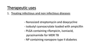Therapeutic uses
1. Treating infectious and non infectious diseases
- Nanosized streptomycin and doxycycline
- isobutyl cyanoacrylate loaded with ampicillin
- PLGA containing rifampicin, isoniazid,
pyrazinamide for MDR TB
- NP containing nanopore type II diabetes
 