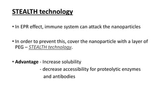 STEALTH technology
• In EPR effect, immune system can attack the nanoparticles
• In order to prevent this, cover the nanoparticle with a layer of
PEG – STEALTH technology.
• Advantage - Increase solubility
- decrease accessibility for proteolytic enzymes
and antibodies
 
