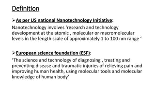Definition
As per US national Nanotechnology Initiative:
Nanotechnology involves ‘research and technology
development at the atomic , molecular or macromolecular
levels in the length scale of approximately 1 to 100 nm range ‘
European science foundation (ESF):
‘The science and technology of diagnosing , treating and
preventing disease and traumatic injuries of relieving pain and
improving human health, using molecular tools and molecular
knowledge of human body’
 