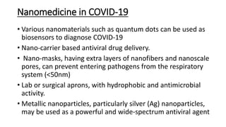 Nanomedicine in COVID-19
• Various nanomaterials such as quantum dots can be used as
biosensors to diagnose COVID-19
• Nano-carrier based antiviral drug delivery.
• Nano-masks, having extra layers of nanofibers and nanoscale
pores, can prevent entering pathogens from the respiratory
system (<50nm)
• Lab or surgical aprons, with hydrophobic and antimicrobial
activity.
• Metallic nanoparticles, particularly silver (Ag) nanoparticles,
may be used as a powerful and wide-spectrum antiviral agent
 