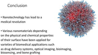 Conclusion
• Nanotechnology has lead to a
medical revolution
• Various nanomaterials depending
on the physical and chemical properties
of their surface have been applied for
varieties of biomedical applications such
as drug delivery systems, optical imaging, bioimaging,
biosensing, and bone grafting
 