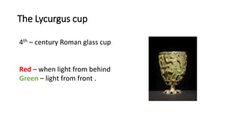 The Lycurgus cup
4th – century Roman glass cup
Red – when light from behind
Green – light from front .
 