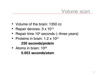 Volume of the brain: 1350 cc Repair devices: 3 x 10 15 Repair time 10 8  seconds (~three years) Proteins in brain: 1.2 x 10 21 250 seconds/protein Atoms in brain: 10 26 0.003 seconds/atom Volume scan 