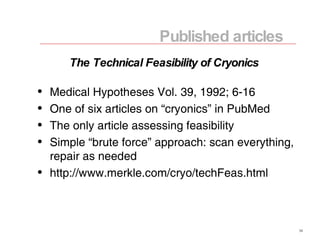 Medical Hypotheses Vol. 39, 1992; 6-16 One of six articles on “cryonics” in PubMed The only article assessing feasibility Simple “brute force” approach: scan everything, repair as needed http://www.merkle.com/cryo/techFeas.html Published articles The Technical Feasibility of Cryonics 