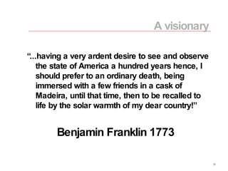 “ ...having a very ardent desire to see and observe the state of America a hundred years hence, I should prefer to an ordinary death, being immersed with a few friends in a cask of Madeira, until that time, then to be recalled to life by the solar warmth of my dear country!” Benjamin Franklin 1773 A visionary 