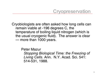 Cryobiologists are often asked how long cells can remain viable at -196 degrees C, the temperature of boiling liquid nitrogen (which is the usual cryogenic fluid).  The answer is clear — more than 1000 years. Peter Mazur Stopping Biological Time: the Freezing of Living Cells.  Ann.  N.Y. Acad. Sci. 541: 514-531, 1988. Cryopreservation 