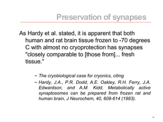 As Hardy et al. stated, it is apparent that both human and rat brain tissue frozen to -70 degrees C with almost no cryoprotection has synapses "closely comparable to [those from]... fresh tissue." The cryobiological case for cryonics, citing Hardy, J.A., P.R. Dodd, A.E. Oakley, R.H. Ferry, J.A. Edwardson, and A.M. Kidd, Metabolically active synaptosomes can be prepared from frozen rat and human brain, J Neurochem, 40, 608-614 (1983). Preservation of synapses 