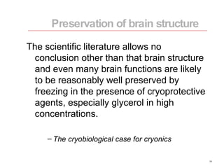 The scientific literature allows no conclusion other than that brain structure and even many brain functions are likely to be reasonably well preserved by freezing in the presence of cryoprotective agents, especially glycerol in high concentrations. The cryobiological case for cryonics Preservation of brain structure 
