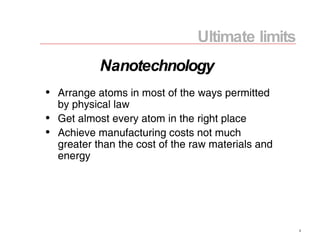 Ultimate limits Arrange atoms in most of the ways permitted by physical law Get almost every atom in the right place Achieve manufacturing costs not much greater than the cost of the raw materials and energy Nanotechnology 