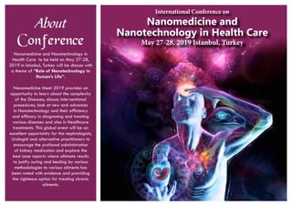 About
Conference
Nanomedicine and Nanotechnology in
Health Care to be held on May 27-28,
2019 in Istanbul, Turkey will be discuss with
a theme of “Role of Nanotechnology in
Human’s Life”.
Nanomedicine Meet 2019 provides an
opportunity to learn about the complexity
of the Diseases, discuss interventional
procedures, look at new and advances
in Nanotechnology and their efficiency
and efficacy in diagnosing and treating
various diseases and also in Healthcare
treatments. This global event will be an
excellent opportunity for the nephrologists,
Urologist and alternative practitioners to
encourage the profound administration
of kidney medication and explore the
best case reports where ultimate results
to justify curing and healing by various
methodologies to various ailments has
been noted with evidence and providing
the righteous option for treating chronic
ailments.
Nanomedicine and
Nanotechnology in Health Care
May 27-28, 2019 Istanbul, Turkey
International Conference on
 