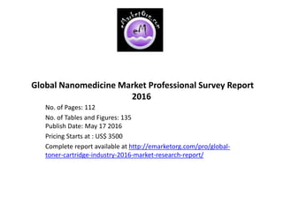 Global Nanomedicine Market Professional Survey Report
2016
No. of Pages: 112
No. of Tables and Figures: 135
Publish Date: May 17 2016
Pricing Starts at : US$ 3500
Complete report available at http://emarketorg.com/pro/global-
toner-cartridge-industry-2016-market-research-report/
 