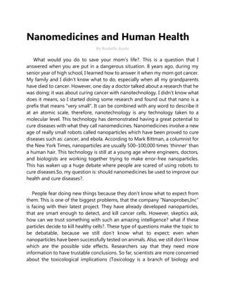 Nanomedicines and Human Health
By Rodolfo Ayala
What would you do to save your mom’s life?. This is a question that I
answered when you are put in a dangerous situation. 8 years ago, during my
senior year of high school, I learned how to answer it when my mom got cancer.
My family and I didn’t know what to do, especially when all my grandparents
have died to cancer. However, one day a doctor talked about a research that he
was doing; it was about curing cancer with nanotechnology. I didn’t know what
does it means, so I started doing some research and found out that nano is a
prefix that means “very small”. It can be combined with any word to describe it
at an atomic scale, therefore, nanotechnology is any technology taken to a
molecular level. This technology has demonstrated having a great potential to
cure diseases with what they call nanomedicines. Nanomedicines involve a new
age of really small robots called nanoparticles which have been proved to cure
diseases such as: cancer, and ebola. According to Mark Bittman, a columnist for
the New York Times, nanoparticles are usually 500–100,000 times ‘thinner’ than
a human hair. This technology is still at a young age where engineers, doctors,
and biologists are working together trying to make error-free nanoparticles.
This has waken up a huge debate where people are scared of using robots to
cure diseases.So, my question is: should nanomedicines be used to improve our
health and cure diseases?.
People fear doing new things because they don’t know what to expect from
them. This is one of the biggest problems, that the company “Nanoprobes,Inc”
is facing with their latest project. They have already developed nanoparticles,
that are smart enough to detect, and kill cancer cells. However, skeptics ask,
how can we trust something with such an amazing intelligence? what if these
particles decide to kill healthy cells?. These type of questions make the topic to
be debatable, because we still don’t know what to expect; even when
nanoparticles have been successfully tested on animals. Also, we still don’t know
which are the possible side effects. Researchers say that they need more
information to have trustable conclusions. So far, scientists are more concerned
about the toxicological implications (Toxicology is a branch of biology and
 