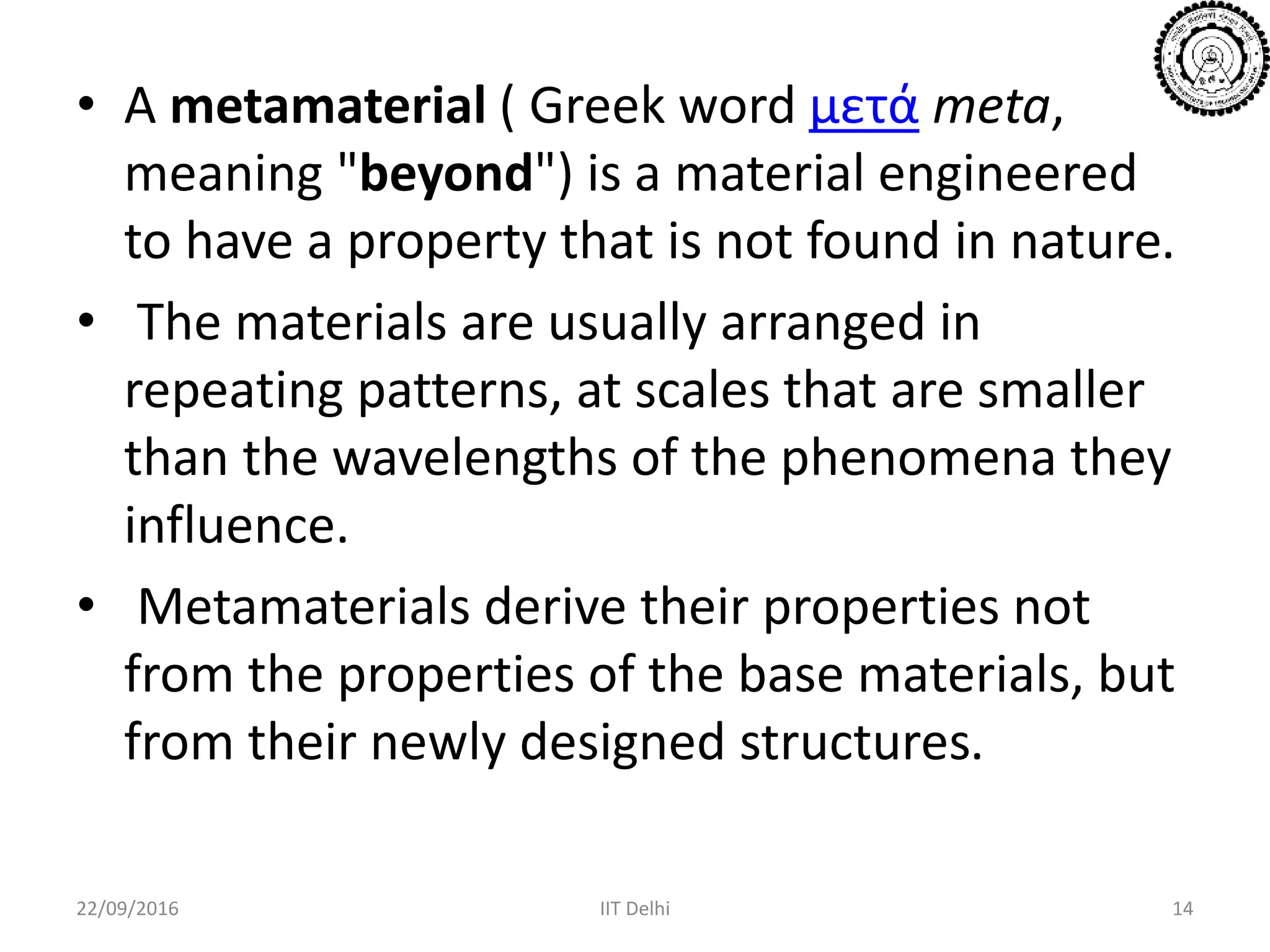 • A metamaterial ( Greek word μετά meta,
meaning "beyond") is a material engineered
to have a property that is not found in nature.
• The materials are usually arranged in
repeating patterns, at scales that are smaller
than the wavelengths of the phenomena they
influence.
• Metamaterials derive their properties not
from the properties of the base materials, but
from their newly designed structures.
22/09/2016 IIT Delhi 14
 
