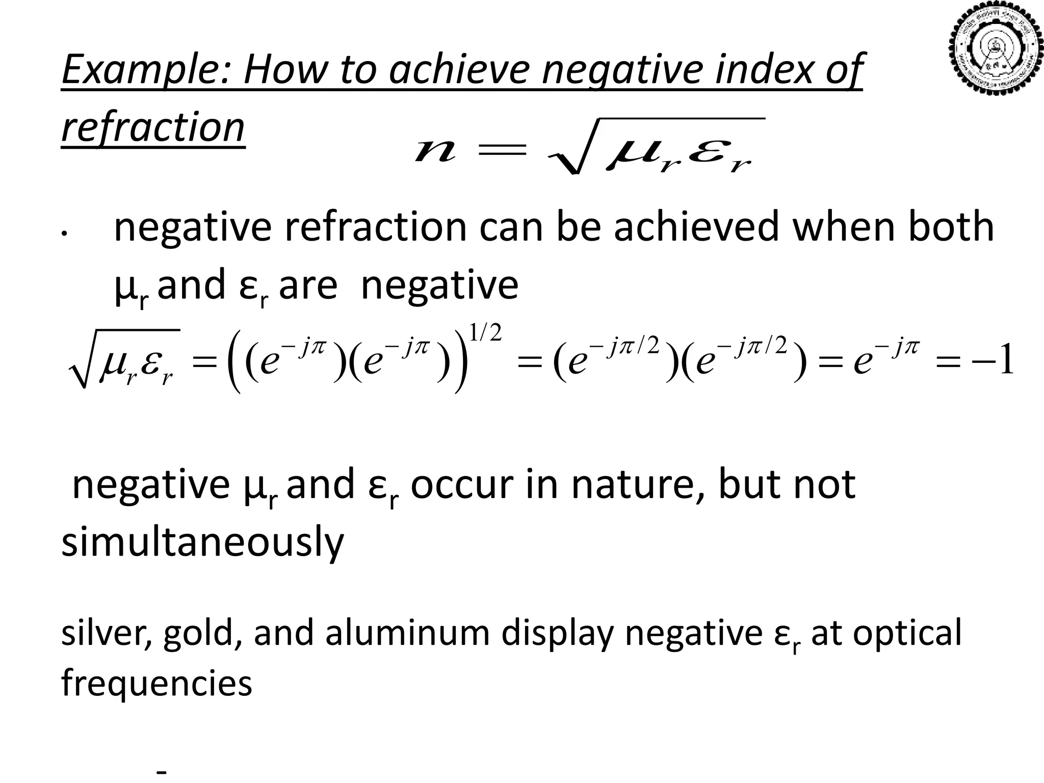 Example: How to achieve negative index of
refraction
• negative refraction can be achieved when both
µr and εr are negative
negative µr and εr occur in nature, but not
simultaneously
silver, gold, and aluminum display negative εr at optical
frequencies
-
rrn 
 
1/2 /2 /2
( )( ) ( )( ) 1j j j j j
r r e e e e e    
      
    
 