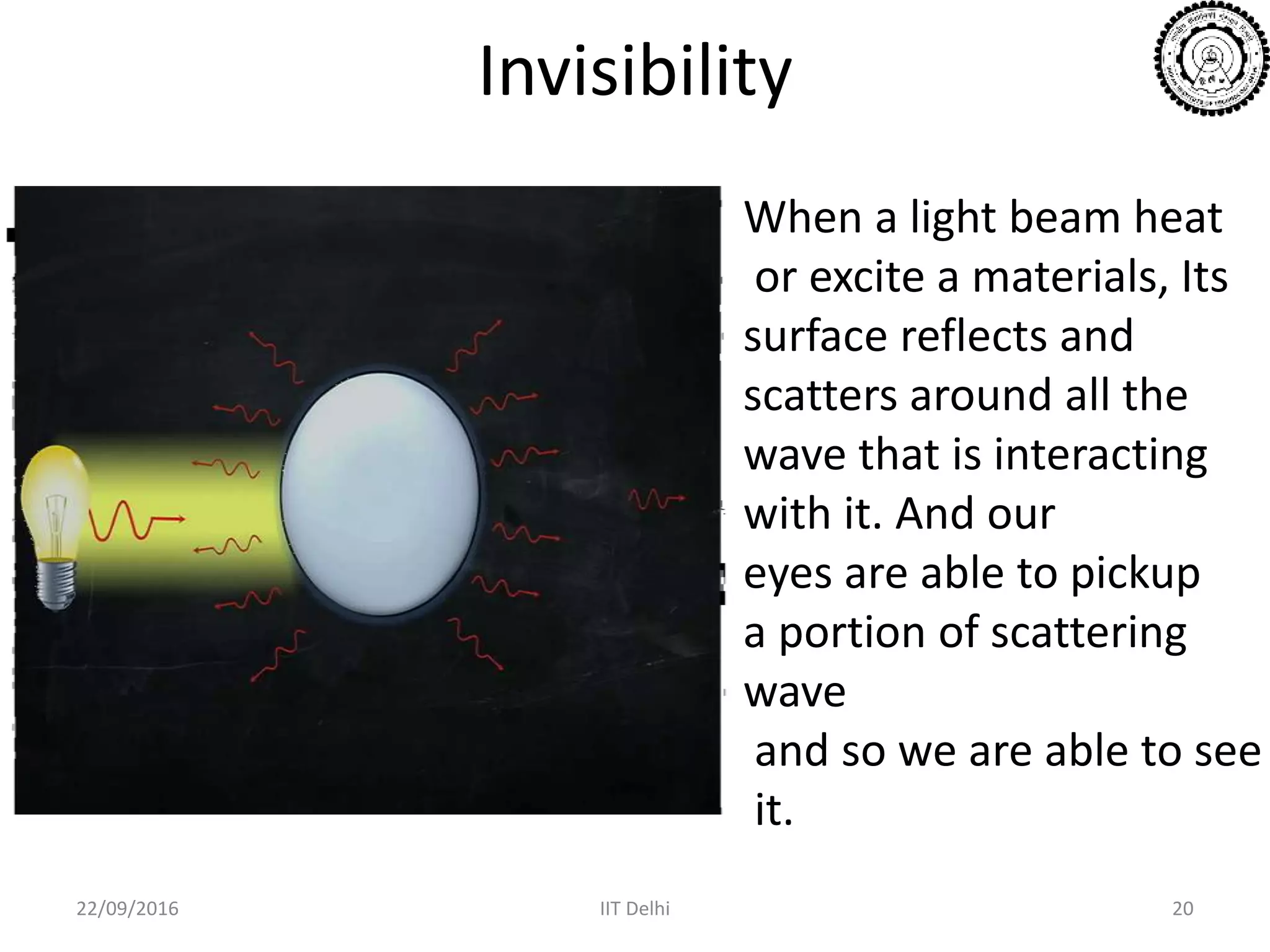 Invisibility
22/09/2016 IIT Delhi 20
When a light beam heat
or excite a materials, Its
surface reflects and
scatters around all the
wave that is interacting
with it. And our
eyes are able to pickup
a portion of scattering
wave
and so we are able to see
it.
 