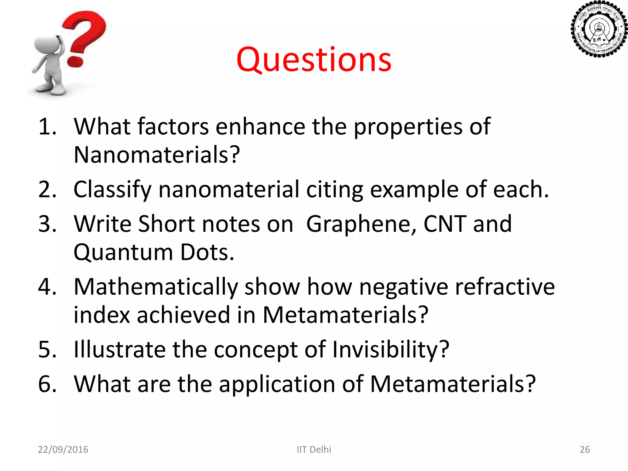 Questions
1. What factors enhance the properties of
Nanomaterials?
2. Classify nanomaterial citing example of each.
3. Write Short notes on Graphene, CNT and
Quantum Dots.
4. Mathematically show how negative refractive
index achieved in Metamaterials?
5. Illustrate the concept of Invisibility?
6. What are the application of Metamaterials?
22/09/2016 IIT Delhi 26
 