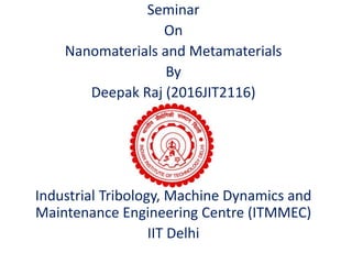 Seminar
On
Nanomaterials and Metamaterials
By
Deepak Raj (2016JIT2116)
Industrial Tribology, Machine Dynamics and
Maintenance Engineering Centre (ITMMEC)
IIT Delhi
 