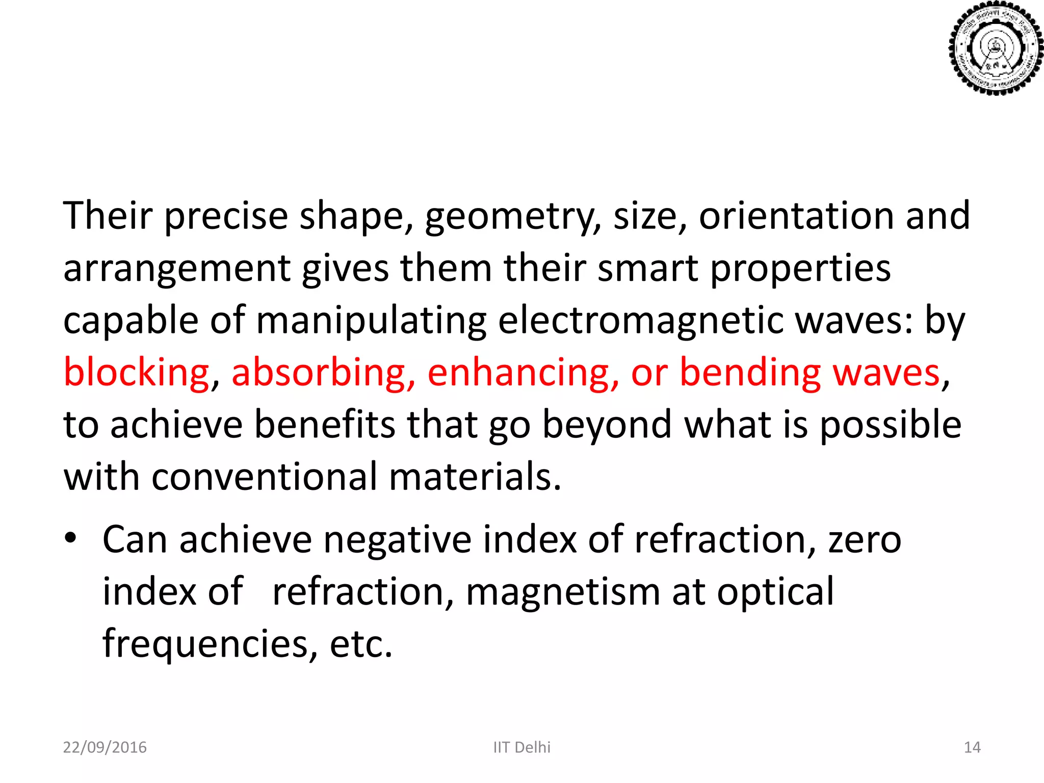 Their precise shape, geometry, size, orientation and
arrangement gives them their smart properties
capable of manipulating electromagnetic waves: by
blocking, absorbing, enhancing, or bending waves,
to achieve benefits that go beyond what is possible
with conventional materials.
• Can achieve negative index of refraction, zero
index of refraction, magnetism at optical
frequencies, etc.
22/09/2016 IIT Delhi 14
 