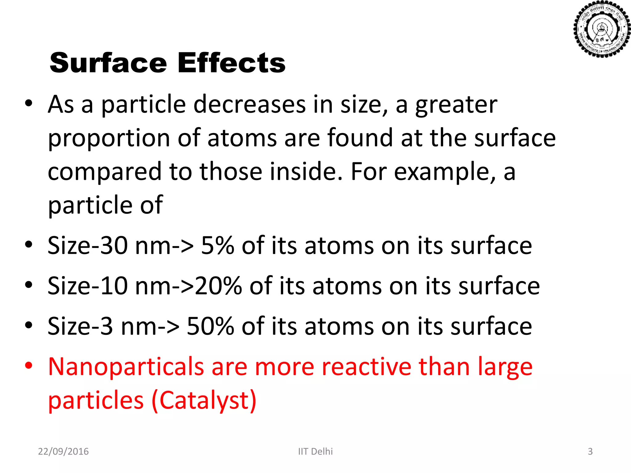 Surface Effects
• As a particle decreases in size, a greater
proportion of atoms are found at the surface
compared to those inside. For example, a
particle of
• Size-30 nm-> 5% of its atoms on its surface
• Size-10 nm->20% of its atoms on its surface
• Size-3 nm-> 50% of its atoms on its surface
• Nanoparticals are more reactive than large
particles (Catalyst)
22/09/2016 IIT Delhi 3
 