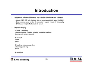 Introduction
26
• Suggested reference of using this Layout handbook and checklist
- layout 사항에 대한 self checkout idea of layout about High speed CMOS IC
- Gives common sense of Idea  schematic  layout  mask  lithography
- DFM based insight of schematic  layout
• Major Category
1. Offset - matching
common centroid : process variation (crosschip gradient)
dummy : mis-pattern prevent
2. crosstalk
shield
space
3. Loading – noise, delay, skew
substrate guard-ring
dnwell
4. Reliability
 