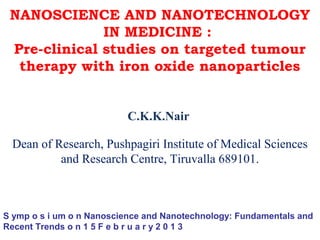NANOSCIENCE AND NANOTECHNOLOGY
              IN MEDICINE :
 Pre-clinical studies on targeted tumour
  therapy with iron oxide nanoparticles


                          C.K.K.Nair

 Dean of Research, Pushpagiri Institute of Medical Sciences
          and Research Centre, Tiruvalla 689101.



S ymp o s i um o n Nanoscience and Nanotechnology: Fundamentals and
Recent Trends o n 1 5 F e b r u a r y 2 0 1 3
 
