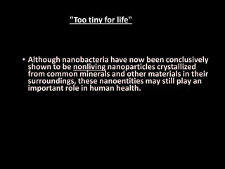 • Although nanobacteria have now been conclusively
shown to be nonliving nanoparticles crystallized
from common minerals and other materials in their
surroundings, these nanoentities may still play an
important role in human health.
"Too tiny for life"
 