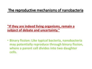 The reproductive mechanisms of nanobacteria
"If they are indeed living organisms, remain a
subject of debate and uncertainty."
• Binary fission: Like typical bacteria, nanobacteria
may potentially reproduce through binary fission,
where a parent cell divides into two daughter
cells.
 