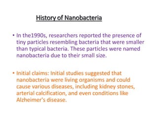 History of Nanobacteria
• In the1990s, researchers reported the presence of
tiny particles resembling bacteria that were smaller
than typical bacteria. These particles were named
nanobacteria due to their small size.
• Initial claims: Initial studies suggested that
nanobacteria were living organisms and could
cause various diseases, including kidney stones,
arterial calcification, and even conditions like
Alzheimer's disease.
 