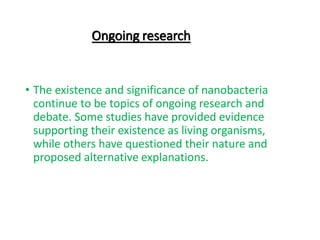 Ongoing research
• The existence and significance of nanobacteria
continue to be topics of ongoing research and
debate. Some studies have provided evidence
supporting their existence as living organisms,
while others have questioned their nature and
proposed alternative explanations.
 