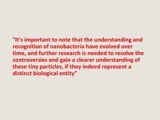 "It's important to note that the understanding and
recognition of nanobacteria have evolved over
time, and further research is needed to resolve the
controversies and gain a clearer understanding of
these tiny particles, if they indeed represent a
distinct biological entity"
 