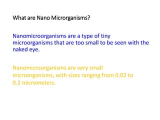 What are Nano Microrganisms?
Nanomicroorganisms are a type of tiny
microorganisms that are too small to be seen with the
naked eye.
Nanomicroorganisms are very small
microorganisms, with sizes ranging from 0.02 to
0.2 micrometers.
 