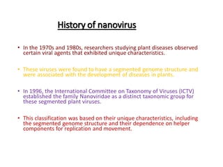 History of nanovirus
• In the 1970s and 1980s, researchers studying plant diseases observed
certain viral agents that exhibited unique characteristics.
• These viruses were found to have a segmented genome structure and
were associated with the development of diseases in plants.
• In 1996, the International Committee on Taxonomy of Viruses (ICTV)
established the family Nanoviridae as a distinct taxonomic group for
these segmented plant viruses.
• This classification was based on their unique characteristics, including
the segmented genome structure and their dependence on helper
components for replication and movement.
 
